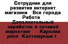 Сотрудник для развития интернет-магазина - Все города Работа » Дополнительный заработок и сетевой маркетинг   . Карелия респ.,Костомукша г.